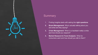 Summary
1. Finding insights starts with asking the right questions
2. Brand Management: Who's actually talking about you
and what are they saying?
3. Crisis Management: When is a backlash really a crisis
and how should you respond?
4. Market Research & Trend Analysis: What do
consumers want and how should you talk to them?
 