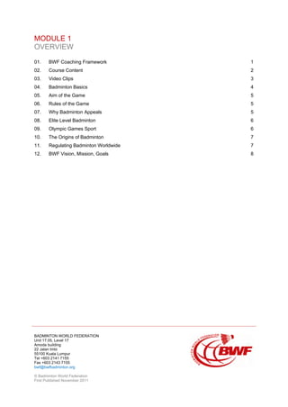BADMINTON WORLD FEDERATION
Unit 17.05, Level 17
Amoda building
22 Jalan Imbi
55100 Kuala Lumpur
Tel +603 2141 7155
Fax +603 2143 7155
bwf@bwfbadminton.org
© Badminton World Federation
First Published November 2011
MODULE 1
OVERVIEW
01. BWF Coaching Framework 1
02. Course Content 2
03. Video Clips 3
04. Badminton Basics 4
05. Aim of the Game 5
06. Rules of the Game 5
07. Why Badminton Appeals 5
08. Elite Level Badminton 6
09. Olympic Games Sport 6
10. The Origins of Badminton 7
11. Regulating Badminton Worldwide 7
12. BWF Vision, Mission, Goals 8
 