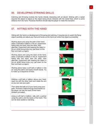 77
BADMINTONCOACHEDUCATION►COACHES’MANUAL►LEVEL1MODULE7►PERFORMANCEFACTOR1TECHNICAL(HITTINGSKILLS)
06. DEVELOPING STRIKING SKILLS
Catching and throwing involves the hands directly interacting with an obj ect. Striking with a racket
requires the player to adjust so the object being struck interacts with the racket face, which is some
distance from the hand. Practices therefore should help the player to make this transition.
07. HITTING WITH THE HAND
Hitting with the hand is a development of throwing and catching. It requires you to watch the flying
object carefully and adjust your feet and hands so the hand can strike that object successfully.
Working alone and using the palm of the hand,
strike a soft ball or balloon in the air. Experiment
hitting with one hand, then the other, then
alternate. Experiment with keeping the object in
the air whilst doing tricks (e.g. get down on the
floor and back up again).
Working alone and using the back of the hand,
strike a soft ball or balloon in the air. Experiment
hitting with one hand, then the other, then
alternate. Experiment with keeping the object in
the air whilst doing tricks (e.g. get down on the
floor and back up again).
Working alone keep a soft ball or balloon in the
air using the palms and backs of both hands. Try
to make up a sequence of tricks.
Holding a soft ball or balloon above your head,
reach up with the other hand and rotate the arm
so you can see your palm.
Then strike the ball out of your hand using your
palm. Promote a follow through that finishes so
the player can see the back of their hand
(forearm pronated).
Using a soft ball or balloon, rally with a partner
using the palms and the backs of the hand. This
can be done seated or standing.
 