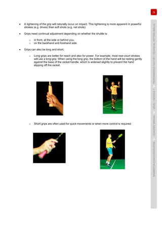 79
BADMINTONCOACHEDUCATION►COACHES’MANUAL►LEVEL1MODULE7►PERFORMANCEFACTOR1TECHNICAL(HITTINGSKILLS)
• A tightening of the grip will naturally occur on impact. This tightening is more apparent in powerful
strokes (e.g. drives) than soft shots (e.g. net shots).
• Grips need continual adjustment depending on whether the shuttle is:
o in front, at the side or behind you;
o on the backhand and forehand side.
• Grips can also be long and short.
o Long grips are better for reach and also for power. For example, most rear-court strokes
will use a long grip. When using the long grip, the bottom of the hand will be resting gently
against the base of the racket handle, which is widened slightly to prevent the hand
slipping off the racket.
o Short grips are often used for quick movements or when more control is required.
 