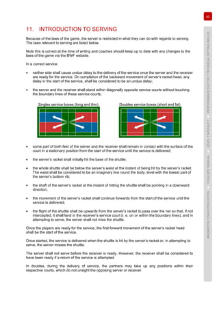 85
BADMINTONCOACHEDUCATION►COACHES’MANUAL►LEVEL1MODULE7►PERFORMANCEFACTOR1TECHNICAL(HITTINGSKILLS)
11. INTRODUCTION TO SERVING
Because of the laws of the game, the server is restricted in what they can do with regards to serving.
The laws relevant to serving are listed below.
Note this is correct at the time of writing and coaches should keep up to date with any changes to the
laws of the game via the BWF website.
In a correct service:
• neither side shall cause undue delay to the delivery of the service once the server and the receiver
are ready for the service. On completion of the backward movement of server’s racket head, any
delay in the start of the service, shall be considered to be an undue delay;
• the server and the receiver shall stand within diagonally opposite service courts without touching
the boundary lines of these service courts;
Singles service boxes (long and thin) Doubles service boxes (short and fat)
• some part of both feet of the server and the receiver shall remain in contact with the surface of the
court in a stationary position from the start of the service until the service is delivered;
• the server’s racket shall initially hit the base of the shuttle;
• the whole shuttle shall be below the server’s waist at the instant of being hit by the server’s racket.
The waist shall be considered to be an imaginary line round the body, level with the lowest part of
the server’s bottom rib;
• the shaft of the server’s racket at the instant of hitting the shuttle shall be pointing in a downward
direction;
• the movement of the server’s racket shall continue forwards from the start of the service until the
service is delivered;
• the flight of the shuttle shall be upwards from the server’s racket to pass over the net so that, if not
intercepted, it shall land in the receiver’s service court (i. e. on or within the boundary lines), and in
attempting to serve, the server shall not miss the shuttle.
Once the players are ready for the service, the first forward movement of the server’s racket head
shall be the start of the service.
Once started, the service is delivered when the shuttle is hit by the server’s racket or, in attempting to
serve, the server misses the shuttle.
The server shall not serve before the receiver is ready. However, the receiver shall be considered to
have been ready if a return of the service is attempted.
In doubles, during the delivery of service, the partners may take up any positions within their
respective courts, which do not unsight the opposing server or receiver.
 