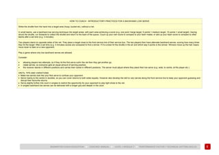 89
BADMINTON COACH EDUCATION ► COACHES’ MANUAL ► LEVEL 1 MODULE 7 ► PERFORMANCE FACTOR 1 TECHNICAL (HITTING SKILLS)
HOW TO COACH - INTRODUCTORY PRACTICES FOR A BACKHAND LOW SERVE
Strike the shuttle from the hand into a target area (hoop, bucket etc.) without a net.
In small teams, use a backhand low serving technique into target areas, with each area achieving a score (e.g. one point =large target, 5 points = medium target, 10 points = small target). Having
struck the shuttle, run forwards to collect the shuttle and return to the back of the queue. Count up your own score to compare to your team mates, or add up your team score to compare to other
teams after a set time (e.g. 3 minutes).
Two players stand on opposite sides of the net. They place a target close to the front service line of their service box. The two players then have alternate backhand serves, scoring how many times
they hit the target. After a set time (e.g. 3 minutes) scores are compared to find a winner. If it’s a draw hit the shuttle in the air and which way it points is the winner. Winners move up the hall, losers
move down to take on a new opponent.
Play a game where only low backhand serves are allowed.
Consider:
• allowing players two attempts, so if they hit the first serve out/in the net then they get another go;
• rotate serves, so everyone gets an equal amount of serving practice;
• the receiver stands in different positions and carries their racket in different positions. The server must adjust where they place their low serve (e.g. wide, to centre, at the player etc.).
HINTS, TIPS AND VARIATIONS
• Make low serves look like your flick serve to confuse your opponent.
• Serve mainly to the centre in doubles, so you can cover returns to both sides equally. However also develop the skill to vary serves along the front service line to keep your opponent guessing and
disrupt their favourite returns.
• Serve slightly further into court in singles to restrict the opportunity for your opponent to play tight shots to the net.
• In singles backhand low serves can be delivered with a longer grip and deeper in the court.
 