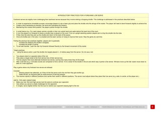 93
BADMINTON COACH EDUCATION ► COACHES’ MANUAL ► LEVEL 1 MODULE 7 ► PERFORMANCE FACTOR 1 TECHNICAL (HITTING SKILLS)
INTRODUCTORY PRACTICES FOR A FOREHAND LOW SERVE
Forehand serves are slightly more challenging than backhand serves because they involve striking a dropping shuttle. This challenge is addressed in the practices described below.
• In order to experience immediate success, encourage players to use a basic grip and place the shuttle onto the strings of the racket. The player will need to bend forwards slightly to achieve this.
• Create a short backswing by bending the wrist and supinating the forearm.
• Maintaining this cocked wrist position, the player pushes through the shuttle.
• In small teams (e.g. 3’s), each player carries a shuttle in their non-racket hand and waits behind the back line of the court.
• In turn the players run forwards to where a shuttle tube is placed on the court. From an upright standing position players aim to drop the shuttle into the tube.
• If they miss the tube they pick up the shuttle and return to the back of the queue.
• Once all shuttles are in the tube, it is emptied and the team carries on trying to improve their score. Stop the game at a set time.
Putting the previous two practices together, players aim to gradually:
o Increase the distance the shuttle is dropped;
o Increase the length of swing;
• To aid wait transfer, push the rear hip forwards followed fluently by the forward movement of the racket.
Target practices
• Using the above action, push the shuttle into targets placed 4 – 6 metres away from the server. Do not use a net.
• Two players stand on opposite sides of the net.
• They place a target close to the front service line of their service box.
• The two players then have alternate forehand low serves, scoring how many times they hit the target.
• After a set time (e.g. 3 minutes) scores are compared to find a winner. If it’s a draw hit the shuttle in the air and which way it points is the winner. Winners move up the hall, losers move down to
take on a new opponent.
Play a game where only forehand low serves are allowed.
Consider:
o allowing players two attempts, so if they hit the first serve out/in the net then they get another go;
o rotate serves, so everyone gets an equal amount of serving practice.
• The receiver stands in different positions and carries their racket in different positions. The server must adjust where they place their low serve (e.g. wide, to centre, at the player etc.).
HINTS, TIPS AND VARIATIONS
• Make your low, flick and high serves look the same to confuse your opponent.
• Vary where you serve to create challenges for the opponent.
• In singles, serve slightly further into the court to restrict your opponent playing tight to the net.
 