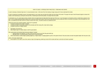 95
BADMINTON COACH EDUCATION ► COACHES’ MANUAL ► LEVEL 1 MODULE 7 ► PERFORMANCE FACTOR 1 TECHNICAL (HITTING SKILLS)
HOW TO COACH - INTRODUCTORY PRACTICES - FOREHAND HIGH SERVE
In order to develop a forehand high serve, it is recommended to learn a flick serve first, then develop a longer swing and hit more underneath the shuttle.
In order to experience immediate success, encourage players to use a basic grip and place the shuttle onto the strings of the racket. The player will need to bend forwards slightly to achieve this.
Create a short backswing by cocking the wrist and then, maintaining this bent wrist position, the player flicks the shuttle.
In small teams (e.g. 3’s), each player carries a shuttle in their non-racket hand and waits behind the back line of the court. In turn the players run forwards to where a shuttle tube is placed on the
court. From an upright standing position players aim to drop the shuttle into the tube. If they miss the tube they pick up the shuttle and return to the back of the queue. Once all shuttles are in the
tube, it is emptied and the team carries on trying to improve their score. The game finishes at an agreed set time.
Putting the previous two practices together, players aim to gradually:
• increase the distance the shuttle is dropped;
• increase the length of swing.Many players will eventually start their swing with a high racket carriage;
• increase the amount of weight transfer.
• Set targets in the rearcourt.
• Make targets larger for weaker players, small for good players.
Play a game where only forehand high serves are allowed. Consider:
o allowing players two attempts, so if they hit the first serve out/in the net then they get another go;
o alternate serves, so everyone gets an equal amount of serving practice;
• Serve must achieve a certain height, possibly judged by a “height umpire” or judging against a point on the sports hall wall. If the serve does not reach the agreed height, then the point is lost.
HINTS, TIPS AND VARIATIONS
• Some players do not need to carry their racket so high at the beginning, preferring to start with the racket well back, wrist bent and forearm supinated.
 