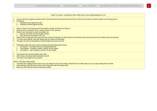 102
BADMINTON COACH EDUCATION ► COACHES’ MANUAL ► LEVEL 1 MODULE 7 ► PERFORMANCE FACTOR 1 TECHNICAL (HITTING SKILLS)
HOW TO COACH - INTRODUCTORY PRACTICES FOR A BACKHAND NET LIFT
• Using a soft ball, hit against wall with control. Allow the ball to bounce each time and focus on the use of the thumb, forearm rotation and a flicking action.
• Progress to:
1. Volleying the ball against the wall
2. Volleying a shuttle against the wall
• Player A stands in the forecourt and hand feeds a shuttle over the net to Player B.
• Player B uses a backhand net lift , aiming to land it in the rearcourt.
• Player A can move back to catch the shuttle, but:
1. they can only back once the shuttle is struck
2. they cannot turn their back on the net
• Player B has 10 attempts and scores one point if they force Player A to step into the rear tramlines, three points if they land the shuttle in the rear tramlines.
• To involve more players, have two feeders and two hitters who alternate.
• The game can also be expanded to include straight and cross-court lifts.
• Predictable rallies that can be used to develop backhand lifting skills include:
1. Two players - one player lifts and one player dropshots
2. Three players – dropshot, netshot, netshot, lift then repeat
3. Two players – clear, dropshot, net shot, lift then repeat
• Two players play net shots against each other.
• When ready, one player plays a backhand net lift.
• The rally is then played to a conclusion.
HINTS, TIPS AND VARIATIONS
• Cross lifts are a slightly shorter action as you are hitting the side of the shuttle. Straight lifts are a little longer so you can get underneath the shuttle.
• Very defensive, high lifts tend to have a very long action with more elbow bend.
• Make your lifts look like net shots wherever possible.
 