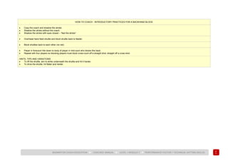 111
BADMINTON COACH EDUCATION ► COACHES’ MANUAL ► LEVEL 1 MODULE 7 ► PERFORMANCE FACTOR 1 TECHNICAL (HITTING SKILLS)
HOW TO COACH - INTRODUCTORY PRACTICES FOR A BACKHAND BLOCK
• Copy the coach and shadow the stroke.
• Shadow the stroke without the coach.
• Shadow the stroke with eyes closed – “feel the stroke”.
• Overhead hand feed shuttle and block shuttle back to feeder.
• Block shuttles back to each other (no net).
• Player in forecourt hits down to body of player in mid-court who blocks this back.
• Repeat with four players so blocking players must block cross-court off a straight shot, straight off a cross shot.
HINTS, TIPS AND VARIATIONS
• To lift the shuttle, aim to strike underneath the shuttle and hit it harder.
• To drive the shuttle, hit flatter and harder.
 