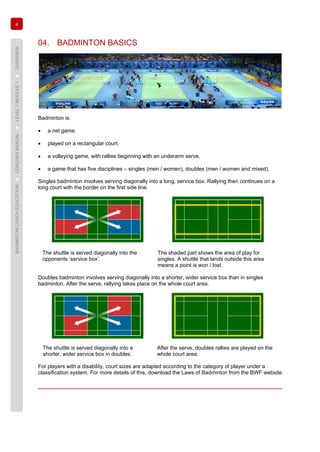 4
BADMINTONCOACHEDUCATION►COACHESMANUAL►LEVEL1MODULE1►OVERVIEW
04. BADMINTON BASICS
Badminton is:
• a net game.
• played on a rectangular court.
• a volleying game, with rallies beginning with an underarm serve.
• a game that has five disciplines – singles (men / women), doubles (men / women and mixed).
Singles badminton involves serving diagonally into a long, service box. Rallying then continues on a
long court with the border on the first side line.
The shuttle is served diagonally into the
opponents ‘service box’.
The shaded part shows the area of play for
singles. A shuttle that lands outside this area
means a point is won / lost.
Doubles badminton involves serving diagonally into a shorter, wider service box than in singles
badminton. After the serve, rallying takes place on the whole court area.
The shuttle is served diagonally into a
shorter, wider service box in doubles.
After the serve, doubles rallies are played on the
whole court area.
For players with a disability, court sizes are adapted according to the category of player under a
classification system. For more details of this, download the Laws of Badminton from the BWF website.
 