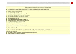 120
BADMINTON COACH EDUCATION ► COACHES’ MANUAL ► LEVEL 1 MODULE 7 ► PERFORMANCE FACTOR 1 TECHNICAL (HITTING SKILLS)
HOW TO COACH - INTRODUCTORY PRACTICES FOR A FOREHAND SMASH
• The basic practices for forehand overhead hitting actions will all be of benefit to a player performing a forehand overhead smash.
• Suspend a shuttle at a relaxed hitting height.
• Hold the racket using a basic grip.
• Form a relaxed ready shape and step back to load rear leg.
• Push aggressively upwards and forwards off rear leg.
• Jump and throw racket head at the shuttle.
• Strike the shuttle in front of you and visualise hitting the shuttle down.
• Kick through and land back foot – front foot in quick succession.
• Hold the racket using a basic grip.
• Form a relaxed ready position and step back to load rear leg.
• Using an underarm action, a feeder places a shuttle high in the air.
• Push aggressively upwards and forwards off rear leg.
• Jump and throw racket head at the shuttle.
• Strike the shuttle in front of you and hit the shuttle down.
• Use a racket feed and repeat the above practice.
• Add in targets to encourage steeper and more accurate hits.
• Smash – block – block – lift.
• Play a game of singles or doubles. If the rally is won with a smash, or the shot after a smash, then three points are scored rather than one.
HINTS, TIPS AND VARIATIONS
• Vary the pace of smashes to deceive your opponent and make them mistime their returns.
• Smash into space or as an alternative, into the body.
 