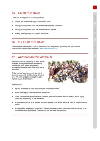 5
BADMINTONCOACHEDUCATION►COACHESMANUAL►LEVEL1MODULE1►OVERVIEW
05. AIM OF THE GAME
The aim of the game is to score points by:
• landing the shuttlecock in your opponent’s court.
• forcing your opponent to hit the shuttlecock out of the court area.
• forcing your opponent to hit the shuttlecock into the net.
• striking your opponent’s body with the shuttle.
06. RULES OF THE GAME
The complete set of rules – Laws of Badminton and Regulations governing the sport, can be
downloaded from the BWF website – www.bwfbadminton.org
07. WHY BADMINTON APPEALS
Badminton can be played by all ages and at
all levels. At beginner level it offers early
satisfaction, with rallies being easily
achievable without a great deal of technical
expertise.
At the highest level however it is a highly
dynamic sport, with shuttles being struck at
over 300 km/h and players displaying the
highest levels of athleticism.
Badminton is:
• equally accessible to both boys and girls, men and women.
• a safe, low impact sport for children and adults.
• builds fundamental physical skills in children, gives an excellent aerobic workout and is highly
physically demanding at the elite level.
• accessible to people of all abilities who can develop skills which will allow them to play badminton
for life.
• accessible for people with a disability. There are rules to govern para-badminton according to an
individuals class of disability. This ensures fair and safe competitions.
 