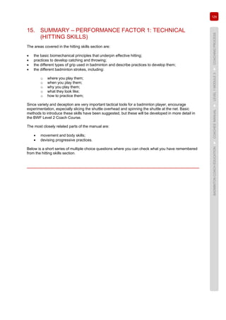 129
BADMINTONCOACHEDUCATION►COACHES’MANUAL►LEVEL1MODULE3►COACHINGPROCESS
15. SUMMARY – PERFORMANCE FACTOR 1: TECHNICAL
(HITTING SKILLS)
The areas covered in the hitting skills section are:
• the basic biomechanical principles that underpin effective hitting;
• practices to develop catching and throwing;
• the different types of grip used in badminton and describe practices to develop them;
• the different badminton strokes, including:
o where you play them;
o when you play them;
o why you play them;
o what they look like;
o how to practice them;
Since variety and deception are very important tactical tools for a badminton player, encourage
experimentation, especially slicing the shuttle overhead and spinning the shuttle at the net. Basic
methods to introduce these skills have been suggested, but these will be developed in more detail in
the BWF Level 2 Coach Course.
The most closely related parts of the manual are:
• movement and body skills;
• devising progressive practices.
Below is a short series of multiple choice questions where you can check what you have remembered
from the hitting skills section.
 