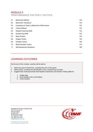BADMINTON WORLD FEDERATION
Unit 17.05, Level 17
Amoda building
22 Jalan Imbi
55100 Kuala Lumpur
Tel +603 2141 7155
Fax +603 2143 7155
bwf@bwfbadminton.org
© Badminton World Federation
First Published November 2011
MODULE 8
PERFORMANCE FACTOR 2 TACTICS
01. Badminton Defined 132
02. Badminton “Situations” 132
03. Importance of ‘Early’ to Badminton Performance 132
04. Tactics Defined 133
05. Related Coaching Skills 134
06. Questioning Skills 134
07. Base Position 135
08. Singles Tactics 136
09. Doubles Tactics 148
10. Mixed Doubles Tactics 170
11. Self-assessment Questions 180
LEARNING OUTCOMES
By the end of this module, coaches will be able to:
• define the sport of badminton, including the aims of the game;
• define tactics, including the identification of key underpinning concepts;
• suggest basic tactical practices that heighten awareness and decision making skills for:
1. singles play;
2. level doubles (men’s and ladies);
3. mixed doubles.
 