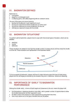 132
BADMINTONCOACHEDUCATION►COACHES’MANUAL►LEVEL1MODULE8►PERFORMANCEFACTOR2TACTICS
01. BADMINTON DEFINED
Badminton is:
• a net game;
• played on a rectangular court;
• a volleying game, with rallies beginning with an underarm serve.
The aim of the game is to score points by:
• landing the shuttlecock in your opponent’s court
• forcing your opponent to hit the shuttlecock out of the court
• forcing your opponent to hit the shuttlecock into the net
• striking your opponent’s body with the shuttle
02. BADMINTON “SITUATIONS”
To perform well at badminton, players have to cope with three broad types of situation, which can be
labelled:
• attacking
• neutral
• defensive
These situations are related to how high the shuttle is when it is being struck and how close the shuttle
is to the net. These situations are represented in the illustration below.
To be successful at badminton, players will have to make decisions about the type of stoke being
played and this will largely be decided by the situation they are in: defensive, neutral and attacking
03. IMPORTANCE OF ‘EARLY’ TO BADMINTON
PERFORMANCE
Striking the shuttle ‘early’, in terms of both height and closeness to the net, means the player will:
• find themselves in attacking situations more often, with a greater number of opportunities to strike
the shuttle downwards into their opponent’s court;
• be able to exert more pressure on their opponents by giving them less time;
• have more options as to the type of strokes that can be played.
Defensive
Neutral situations
Attacking
Early
Net
 