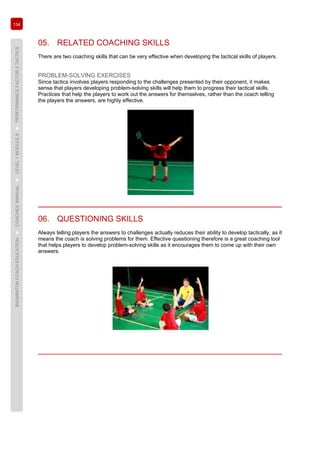 134
BADMINTONCOACHEDUCATION►COACHES’MANUAL►LEVEL1MODULE8►PERFORMANCEFACTOR2TACTICS
05. RELATED COACHING SKILLS
There are two coaching skills that can be very effective when developing the tactical skills of players.
PROBLEM-SOLVING EXERCISES
Since tactics involves players responding to the challenges presented by their opponent, it makes
sense that players developing problem-solving skills will help them to progress their tactical skills.
Practices that help the players to work out the answers for themselves, rather than the coach telling
the players the answers, are highly effective.
06. QUESTIONING SKILLS
Always telling players the answers to challenges actually reduces their ability to develop tactically, as it
means the coach is solving problems for them. Effective questioning therefore is a great coaching tool
that helps players to develop problem-solving skills as it encourages them to come up with their own
answers.
 