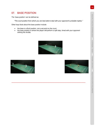 135
BADMINTONCOACHEDUCATION►COACHES’MANUAL►LEVEL1MODULE8►PERFORMANCEFACTOR2TACTICS
07. BASE POSITION
The ‘base position’ can be defined as:
“The court position from which you are best able to deal with your opponent’s probable replies.”
Other keys facts about the base position include:
• the base is a fluid position, not a set point on the court;
• the base position is where the player will perform a split step, timed with your opponent
striking the shuttle.
 