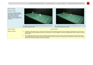 138
BADMINTON COACH EDUCATION ► COACHES’ MANUAL ► LEVEL 1 MODULE 8 ► PERFORMANCE FACTOR 2 TACTICS
WHAT TO COACH:
Singles Low Serves
Low serves, especially backhand
low serves, are used a great deal in
men’s singles. Forehand low
serves are used more as a
variation in women’s singles. Low
serves can force the opponent to lift
the shuttle.
Low singles serves are usually delivered to the centre of the court to reduce
the receiver’s angles of return.
As a variation low serves can be directed more towards the receiver. This can
disrupt their preferred return of serve.
HOW TO COACH:
Singles Low Serves
HOW TO COACH
• Set targets on both sides of the net, near the front of the service box and towards the centre of the court. Players have alternate serves, with the winner
being the player that hits the target the most times in three minutes. This can be adapted so winners then challenge other winners in the hall for a further
three minutes.
• Play a singles game where only low serves are allowed. Receivers should start the rally from their normal receiving position and not break the rules by
moving before the serve is delivered. Players can alternate serves as a way to make sure each player gets an equal amount of practice. Some variation,
serving to the centre and at the player, should be encouraged.
 