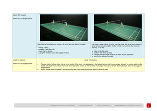 139
BADMINTON COACH EDUCATION ► COACHES’ MANUAL ► LEVEL 1 MODULE 8 ► PERFORMANCE FACTOR 2 TACTICS
WHAT TO COACH:
Return of Low Singles Serve
Net shots can be effective in forcing a lift which you can attack. Consider:
● taking it early;
● making it look like a lift;
● spinning the shuttle;
● using the centre to cover the angles of return.
Lifts have a better margin for error than net shots. Aim to put your opponent
under pressure by placing the shuttle behind them and into the rearcourt
corners. To do this:
● take the shuttle early;
● make it look like a net shot;
● use just enough height to be out of reach of your opponent;
● aim for the rearcourt corners.
HOW TO COACH:
Return of Low Singles Serve
HOW TO COACH
• Place a marker halfway down the net in the centre of the court. A singles game is then played where only low serves are allowed. An umpire watching the
match calls “fault” if any return of serve is struck below the marker on the net. This encourages the receiver to take the shuttle early when receiving a low
singles serve.
• Play a normal game but award a bonus point if a rally is won when a particular return of serve is used.
 