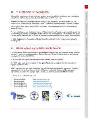7
BADMINTONCOACHEDUCATION►COACHESMANUAL►LEVEL1MODULE1►OVERVIEW
10. THE ORIGINS OF BADMINTON
Although the exact origins of badminton are unclear, games based on a shuttlecock and a battledore
were played in China, Japan, India, Siam and Greece over 2000 years ago.
Between 1856 and 1859 a game known as ‘battledore and shuttlecock’ started to evolve into the
modern game of badminton at “Badminton House”, the Duke of Beaufort’s country estate in England.
Similar games were played in Poona India around this time and a badminton code of conduct was
drawn up in 1877.
The aim of battledore and shuttlecock played at “Badminton House” was to keep the shuttlecock in the
air for as long as possible by hitting the shuttle between two or more people. The reverse is true today.
The aim now is to finish a rally as quickly as possible by scoring winning points against your opponent.
In 1893, the Badminton Association of England was formed to administer the game internationally
from England.
11. REGULATING BADMINTON WORLDWIDE
The International Badminton Federation (IBF) was established in 1934 and consisted of nine founding
members – badminton associations from Canada, Denmark, England, France, Ireland, Netherlands,
New Zealand, Scotland and Wales.
In 2006 the IBF changed its name to the Badminton World Federation (BWF).
The BWF is the world governing body for the sport of badminton, recognised by the International
Olympic Committee (IOC).
BWF’s members are, with a few exceptions, the national governing bodies for badminton. These are
organised into five confederations under the IOC system, with each Continental Confederation
representing one of the five Olympic rings – Africa, Asia, Europe, Oceania and Pan America.
CONTINENTAL CONFEDERATIONS
• Badminton Africa www.badmintonafrica.org
• Badminton Asia www.badmintonasia.org
• Badminton Europe www.badmintoneurope.com
• Badminton Pan Am www.badmintonpanam.org
• Badminton Oceania www.oceaniabadminton.org
 