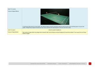 147
BADMINTON COACH EDUCATION ► COACHES’ MANUAL ► LEVEL 1 MODULE 8 ► PERFORMANCE FACTOR 2 TACTICS
WHAT TO COACH:
Forecourt Singles Defence
In the forecourt lifts should be of good depth, with sufficient height to clear the opponent's racket and allow enough time for the lifting player to recover their
position. Straight lifts are easier to recover from than cross-court lifts as the base required to cover the next shot is closer.
HOW TO COACH:
Forecourt Single Defence
HOW TO COACH EXAMPLES
Play a game of singles where only straight lifts are allowed. After one set change so that both straight and cross-lifts are allowed. Then discuss the use of these
strokes in singles.
 