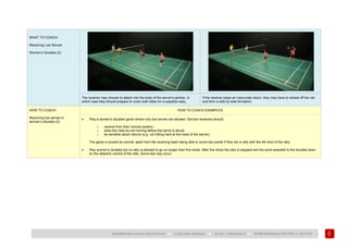151
BADMINTON COACH EDUCATION ► COACHES’ MANUAL ► LEVEL 1 MODULE 8 ► PERFORMANCE FACTOR 2 TACTICS
WHAT TO COACH:
Receiving Low Serves
Women’s Doubles (2)
The receiver may choose to attack into the body of the server's partner, in
which case they should prepare to cover both sides for a possible reply.
If the receiver plays an inaccurate return, they may have to retreat off the net
and form a side by side formation.
HOW TO COACH:
Receiving low serves in
women’s doubles (2)
HOW TO COACH EXAMPLES
• Play a women’s doubles game where only low serves are allowed. Service receivers should:
o receive from their normal position;
o obey the rules by not moving before the serve is struck;
o be sensible about returns (e.g. not hitting hard at the head of the server).
The game is scored as normal, apart from the receiving team being able to score two points if they win a rally with the 4th shot of the rally.
• Play women’s doubles but no rally is allowed to go on longer than five shots. After five shots the rally is stopped and the point awarded to the doubles team
on the attack/in control of the rally. Some lets may occur.
 