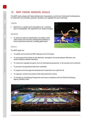 8
BADMINTONCOACHEDUCATION►COACHESMANUAL►LEVEL1MODULE1►OVERVIEW
12. BWF VISION, MISSION, GOALS
The BWF works closely with National Badminton Associations and the five Continental Confederations
for badminton and promotes, presents, develops, and regulates the sport worldwide.
VISION
• Badminton is a global sport accessible to all - a leading
sport in participation, fan experience and media coverage.
MISSION
• To lead and inspire all stakeholders and deliver world
class events and innovative development initiatives to
ensure badminton becomes a leading global sport.
GOALS
The BWF goals are:
• To publish and promote the BWF Statutes and its Principles.
• To encourage the formation of new Members, strengthen the bonds between Members and
resolve disputes between Members.
• To control and regulate the game, from an international perspective, in all countries and continents.
• To promote and popularise badminton worldwide.
• To support and encourage the development of badminton as a sport for all.
• To organise, conduct and present world class badminton events.
• To maintain an Anti-Doping Programme and ensure compliance with the World Anti-Doping
Agency (WADA) Code
 