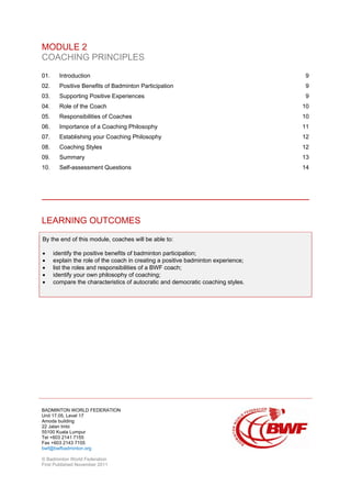 BADMINTON WORLD FEDERATION
Unit 17.05, Level 17
Amoda building
22 Jalan Imbi
55100 Kuala Lumpur
Tel +603 2141 7155
Fax +603 2143 7155
bwf@bwfbadminton.org
© Badminton World Federation
First Published November 2011
MODULE 2
COACHING PRINCIPLES
01. Introduction 9
02. Positive Benefits of Badminton Participation 9
03. Supporting Positive Experiences 9
04. Role of the Coach 10
05. Responsibilities of Coaches 10
06. Importance of a Coaching Philosophy 11
07. Establishing your Coaching Philosophy 12
08. Coaching Styles 12
09. Summary 13
10. Self-assessment Questions 14
LEARNING OUTCOMES
By the end of this module, coaches will be able to:
• identify the positive benefits of badminton participation;
• explain the role of the coach in creating a positive badminton experience;
• list the roles and responsibilities of a BWF coach;
• identify your own philosophy of coaching;
• compare the characteristics of autocratic and democratic coaching styles.
 