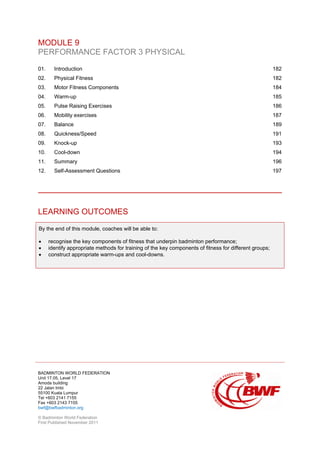 BADMINTON WORLD FEDERATION
Unit 17.05, Level 17
Amoda building
22 Jalan Imbi
55100 Kuala Lumpur
Tel +603 2141 7155
Fax +603 2143 7155
bwf@bwfbadminton.org
© Badminton World Federation
First Published November 2011
MODULE 9
PERFORMANCE FACTOR 3 PHYSICAL
01. Introduction 182
02. Physical Fitness 182
03. Motor Fitness Components 184
04. Warm-up 185
05. Pulse Raising Exercises 186
06. Mobility exercises 187
07. Balance 189
08. Quickness/Speed 191
09. Knock-up 193
10. Cool-down 194
11. Summary 196
12. Self-Assessment Questions 197
LEARNING OUTCOMES
By the end of this module, coaches will be able to:
• recognise the key components of fitness that underpin badminton performance;
• identify appropriate methods for training of the key components of fitness for different groups;
• construct appropriate warm-ups and cool-downs.
 