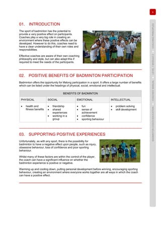 9
BADMINTONCOACHEDUCATION►COACHES’MANUAL►LEVEL1MODULE2►COACHINGPRINCIPLES
01. INTRODUCTION
The sport of badminton has the potential to
provide a very positive effect on participants.
Coaches play a very big role in creating an
environment where these positive effects can be
developed. However to do this, coaches need to
have a clear understanding of their own roles and
responsibilities.
Effective coaches are aware of their own coaching
philosophy and style, but can also adapt this if
required to meet the needs of the participants.
02. POSITIVE BENEFITS OF BADMINTON PARTICIPATION
Badminton offers the opportunity for lifelong participation in a sport. It offers a large number of benefits
which can be listed under the headings of physical, social, emotional and intellectual.
BENEFITS OF BADMINTON
PHYSICAL SOCIAL EMOTIONAL INTELLECTUAL
• health and
fitness benefits
• friendship
• shared
experiences
• working in a
group
• fun
• sense of
achievement
• confidence
• sporting behaviour
• problem solving
• skill development
03. SUPPORTING POSITIVE EXPERIENCES
Unfortunately, as with any sport, there is the possibility for
badminton to have a negative effect upon people, such as injury,
obsessive behaviour, loss of confidence and poor sporting
behaviour.
Whilst many of these factors are within the control of the player,
the coach can have a significant influence on whether the
badminton experience is positive or negative.
Warming up and cooling down, putting personal development before winning, encouraging sporting
behaviour, creating an environment where everyone works together are all ways in which the coach
can have a positive effect.
 