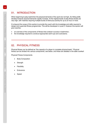 182
BADMINTONCOACHEDUCATION►COACHES’MANUAL►LEVEL1MODULE9►PERFORMANCEFACTOR3PHYSICAL
01. INTRODUCTION
When beginning to play badminton the physical demands of the sport are not high. As hitting skills
develop however physical demands rapidly increase. At the highest levels of play fitness levels are
very high, with matches requiring multiple bursts of strenuous activity for up to an hour or more.
It is beyond the scope of this section to provide the coach with the knowledge and skills required to
design and supervise fitness programmes. This will be developed in Level 2. However this section will
give coaches:
• an overview of the components of fitness that underpin success in badminton;
• the knowledge required to construct appropriate warm-ups and cool-downs.
02. PHYSICAL FITNESS
Physical fitness can be defined as “the capacity of a player to complete physical tasks”. Physical
fitness can be divided into various components, see below, and these are detailed in the table overleaf.
Physical Fitness Components
• Body Composition
• Strength
• Flexibility
• Endurance
• Speed
 