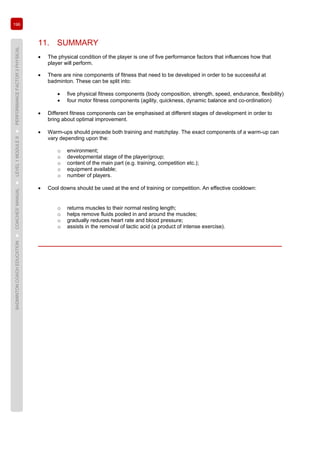 196
BADMINTONCOACHEDUCATION►COACHES’MANUAL►LEVEL1MODULE9►PERFORMANCEFACTOR3PHYSICAL
11. SUMMARY
• The physical condition of the player is one of five performance factors that influences how that
player will perform.
• There are nine components of fitness that need to be developed in order to be successful at
badminton. These can be split into:
• five physical fitness components (body composition, strength, speed, endurance, flexibility)
• four motor fitness components (agility, quickness, dynamic balance and co-ordination)
• Different fitness components can be emphasised at different stages of development in order to
bring about optimal improvement.
• Warm-ups should precede both training and matchplay. The exact components of a warm-up can
vary depending upon the:
o environment;
o developmental stage of the player/group;
o content of the main part (e.g. training, competition etc.);
o equipment available;
o number of players.
• Cool downs should be used at the end of training or competition. An effective cooldown:
o returns muscles to their normal resting length;
o helps remove fluids pooled in and around the muscles;
o gradually reduces heart rate and blood pressure;
o assists in the removal of lactic acid (a product of intense exercise).
 