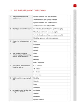 197
BADMINTONCOACHEDUCATION►COACHES’MANUAL►LEVEL1MODULE9►PERFORMANCEFACTOR3PHYSICAL
12. SELF-ASSESSMENT QUESTIONS
1 The component parts of a
cooldown are:
Dynamic stretches then static stretches
Aerobic exercise then dynamic stretches
Dynamic stretches then aerobic exercise
Aerobic exercise then static stretches
2 The 4 types of motor fitness are: Co-ordination, dynamic balance, quickness, agility
Strength, co-ordination, quickness, agility
Co-ordination, dynamic balance, endurance, agility
Flexibility, speed, co-ordination, quickness
3 Straight leg swings are used to
train:
Speed
Endurance
Strength
Mobility
4 “The capacity to change
direction rapidly whilst retaining
balance” is the definition of:
Agility
Strength
Flexibility
Body Composition
5 In cool-down, static stretches
should be held for:
0 – 5 seconds
15 – 30 sec
5 – 10 sec
1 – 2 minutes
6 Ladder work is an opportunity to
tran:
Flexibility
Strength
Power
Quickness
8 As well as mobility, straight leg
swings can also train:
Endurance
Strength
Quickness
Dynamic balance
 