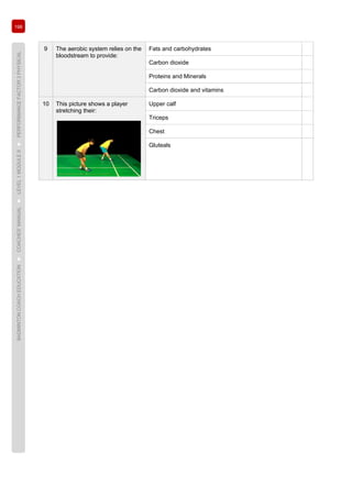 198
BADMINTONCOACHEDUCATION►COACHES’MANUAL►LEVEL1MODULE9►PERFORMANCEFACTOR3PHYSICAL
9 The aerobic system relies on the
bloodstream to provide:
Fats and carbohydrates
Carbon dioxide
Proteins and Minerals
Carbon dioxide and vitamins
10 This picture shows a player
stretching their:
Upper calf
Triceps
Chest
Gluteals
 
