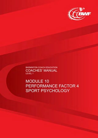 BADMINTON COACH EDUCATION
COACHES’ MANUAL
LEVEL 1
MODULE 10
PERFORMANCE FACTOR 4
SPORT PSYCHOLOGY
 