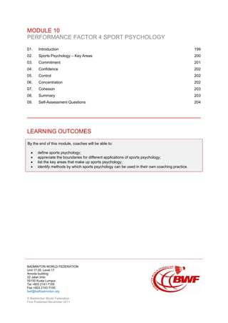 BADMINTON WORLD FEDERATION
Unit 17.05, Level 17
Amoda building
22 Jalan Imbi
55100 Kuala Lumpur
Tel +603 2141 7155
Fax +603 2143 7155
bwf@bwfbadminton.org
© Badminton World Federation
First Published November 2011
MODULE 10
PERFORMANCE FACTOR 4 SPORT PSYCHOLOGY
01. Introduction 199
02. Sports Psychology – Key Areas 200
03. Commitment 201
04. Confidence 202
05. Control 202
06. Concentration 202
07. Cohesion 203
08. Summary 203
09. Self-Assessment Questions 204
LEARNING OUTCOMES
By the end of this module, coaches will be able to:
• define sports psychology;
• appreciate the boundaries for different applications of sports psychology;
• list the key areas that make up sports psychology;
• identify methods by which sports psychology can be used in their own coaching practice.
 
