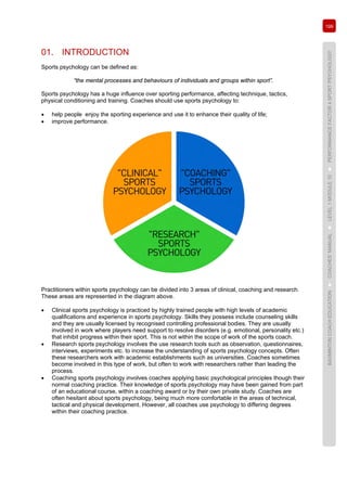 199
BADMINTONCOACHEDUCATION►COACHES’MANUAL►LEVEL1MODULE10►PERFORMANCEFACTOR4SPORTPSYCHOLOGY
01. INTRODUCTION
Sports psychology can be defined as:
“the mental processes and behaviours of individuals and groups within sport”.
Sports psychology has a huge influence over sporting performance, affecting technique, tactics,
physical conditioning and training. Coaches should use sports psychology to:
• help people enjoy the sporting experience and use it to enhance their quality of life;
• improve performance.
Practitioners within sports psychology can be divided into 3 areas of clinical, coaching and research.
These areas are represented in the diagram above.
• Clinical sports psychology is practiced by highly trained people with high levels of academic
qualifications and experience in sports psychology. Skills they possess include counseling skills
and they are usually licensed by recognised controlling professional bodies. They are usually
involved in work where players need support to resolve disorders (e.g. emotional, personality etc.)
that inhibit progress within their sport. This is not within the scope of work of the sports coach.
• Research sports psychology involves the use research tools such as observation, questionnaires,
interviews, experiments etc. to increase the understanding of sports psychology concepts. Often
these researchers work with academic establishments such as universities. Coaches sometimes
become involved in this type of work, but often to work with researchers rather than leading the
process.
• Coaching sports psychology involves coaches applying basic psychological principles though their
normal coaching practice. Their knowledge of sports psychology may have been gained from part
of an educational course, within a coaching award or by their own private study. Coaches are
often hesitant about sports psychology, being much more comfortable in the areas of technical,
tactical and physical development. However, all coaches use psychology to differing degrees
within their coaching practice.
 