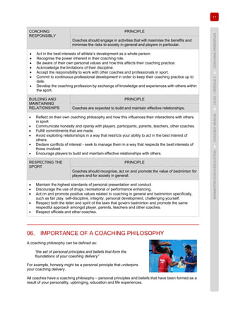 11
BADMINTONCOACHEDUCATION►COACHES’MANUAL►LEVEL1MODULE2►COACHINGPRINCIPLES
COACHING
RESPONSIBLY
PRINCIPLE
Coaches should engage in activities that will maximise the benefits and
minimise the risks to society in general and players in particular.
• Act in the best interests of athlete’s development as a whole person.
• Recognise the power inherent in their coaching role.
• Be aware of their own personal values and how this affects their coaching practice.
• Acknowledge the limitations of their discipline.
• Accept the responsibility to work with other coaches and professionals in sport.
• Commit to continuous professional development in order to keep their coaching practice up to
date.
• Develop the coaching profession by exchange of knowledge and experiences with others within
the sport.
BUILDING AND
MAINTAINING
RELATIONSHIPS
PRINCIPLE
Coaches are expected to build and maintain effective relationships.
• Reflect on their own coaching philosophy and how this influences their interactions with others
in sport.
• Communicate honestly and openly with players, participants, parents, teachers, other coaches.
• Fulfill commitments that are made.
• Avoid exploiting relationships in a way that restricts your ability to act in the best interest of
others.
• Declare conflicts of interest - seek to manage them in a way that respects the best interests of
those involved.
• Encourage players to build and maintain effective relationships with others.
RESPECTING THE
SPORT
PRINCIPLE
Coaches should recognise, act on and promote the value of badminton for
players and for society in general.
• Maintain the highest standards of personal presentation and conduct.
• Discourage the use of drugs, recreational or performance enhancing.
• Act on and promote positive values related to coaching in general and badminton specifically,
such as fair play, self-discipline, integrity, personal development, challenging yourself.
• Respect both the letter and spirit of the laws that govern badminton and promote the same
respectful approach amongst player, parents, teachers and other coaches.
• Respect officials and other coaches.
06. IMPORTANCE OF A COACHING PHILOSOPHY
A coaching philosophy can be defined as:
“the set of personal principles and beliefs that form the
foundations of your coaching delivery”
For example, honesty might be a personal principle that underpins
your coaching delivery.
All coaches have a coaching philosophy – personal principles and beliefs that have been formed as a
result of your personality, upbringing, education and life experiences.
 