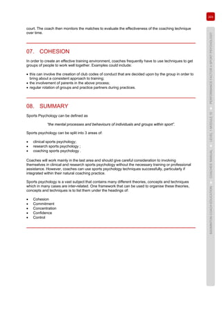 203
BADMINTONCOACHEDUCATION►COACHES’MANUAL►LEVEL1MODULE10►PERFORMANCEFACTOR4SPORTPSYCHOLOGY
court. The coach then monitors the matches to evaluate the effectiveness of the coaching technique
over time.
07. COHESION
In order to create an effective training environment, coaches frequently have to use techniques to get
groups of people to work well together. Examples could include:
• this can involve the creation of club codes of conduct that are decided upon by the group in order to
bring about a consistent approach to training;
• the involvement of parents in the above process;
• regular rotation of groups and practice partners during practices.
08. SUMMARY
Sports Psychology can be defined as
“the mental processes and behaviours of individuals and groups within sport”.
Sports psychology can be split into 3 areas of:
• clinical sports psychology;
• research sports psychology ;
• coaching sports psychology .
Coaches will work mainly in the last area and should give careful consideration to involving
themselves in clinical and research sports psychology without the necessary training or professional
assistance. However, coaches can use sports psychology techniques successfully, particularly if
integrated within their natural coaching practice.
Sports psychology is a vast subject that contains many different theories, concepts and techniques
which in many cases are inter-related. One framework that can be used to organise these theories,
concepts and techniques is to list them under the headings of:
• Cohesion
• Commitment
• Concentration
• Confidence
• Control
 