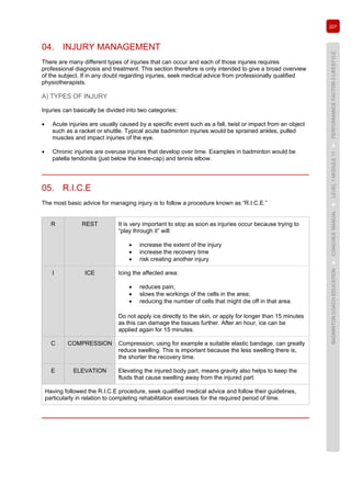 207
BADMINTONCOACHEDUCATION►COACHES’MANUAL►LEVEL1MODULE11►PERFORMANCEFACTOR5LIFESTYLE
04. INJURY MANAGEMENT
There are many different types of injuries that can occur and each of those injuries requires
professional diagnosis and treatment. This section therefore is only intended to give a broad overview
of the subject. If in any doubt regarding injuries, seek medical advice from professionally qualified
physiotherapists.
A) TYPES OF INJURY
Injuries can basically be divided into two categories:
• Acute injuries are usually caused by a specific event such as a fall, twist or impact from an object
such as a racket or shuttle. Typical acute badminton injuries would be sprained ankles, pulled
muscles and impact injuries of the eye.
• Chronic injuries are overuse injuries that develop over time. Examples in badminton would be
patella tendonitis (just below the knee-cap) and tennis elbow.
05. R.I.C.E
The most basic advice for managing injury is to follow a procedure known as “R.I.C.E.”
R REST It is very important to stop as soon as injuries occur because trying to
“play through it” will:
• increase the extent of the injury
• increase the recovery time
• risk creating another injury
I ICE Icing the affected area:
• reduces pain;
• slows the workings of the cells in the area;
• reducing the number of cells that might die off in that area.
Do not apply ice directly to the skin, or apply for longer than 15 minutes
as this can damage the tissues further. After an hour, ice can be
applied again for 15 minutes.
C COMPRESSION Compression, using for example a suitable elastic bandage, can greatly
reduce swelling. This is important because the less swelling there is,
the shorter the recovery time.
E ELEVATION Elevating the injured body part, means gravity also helps to keep the
fluids that cause swelling away from the injured part.
Having followed the R.I.C.E procedure, seek qualified medical advice and follow their guidelines,
particularly in relation to completing rehabilitation exercises for the required period of time.
 