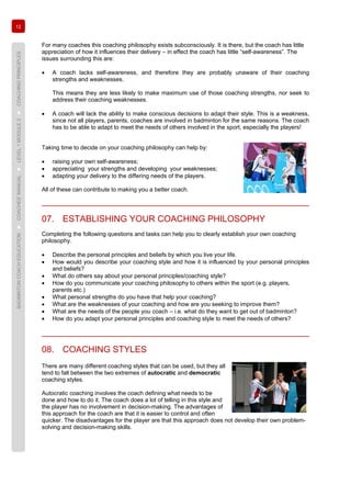 12
BADMINTONCOACHEDUCATION►COACHES’MANUAL►LEVEL1MODULE2►COACHINGPRINCIPLES
For many coaches this coaching philosophy exists subconsciously. It is there, but the coach has little
appreciation of how it influences their delivery – in effect the coach has little “self-awareness”. The
issues surrounding this are:
• A coach lacks self-awareness, and therefore they are probably unaware of their coaching
strengths and weaknesses.
This means they are less likely to make maximum use of those coaching strengths, nor seek to
address their coaching weaknesses.
• A coach will lack the ability to make conscious decisions to adapt their style. This is a weakness,
since not all players, parents, coaches are involved in badminton for the same reasons. The coach
has to be able to adapt to meet the needs of others involved in the sport, especially the players!
Taking time to decide on your coaching philosophy can help by:
• raising your own self-awareness;
• appreciating your strengths and developing your weaknesses;
• adapting your delivery to the differing needs of the players.
All of these can contribute to making you a better coach.
07. ESTABLISHING YOUR COACHING PHILOSOPHY
Completing the following questions and tasks can help you to clearly establish your own coaching
philosophy.
• Describe the personal principles and beliefs by which you live your life.
• How would you describe your coaching style and how it is influenced by your personal principles
and beliefs?
• What do others say about your personal principles/coaching style?
• How do you communicate your coaching philosophy to others within the sport (e.g. players,
parents etc.)
• What personal strengths do you have that help your coaching?
• What are the weaknesses of your coaching and how are you seeking to improve them?
• What are the needs of the people you coach – i.e. what do they want to get out of badminton?
• How do you adapt your personal principles and coaching style to meet the needs of others?
08. COACHING STYLES
There are many different coaching styles that can be used, but they all
tend to fall between the two extremes of autocratic and democratic
coaching styles.
Autocratic coaching involves the coach defining what needs to be
done and how to do it. The coach does a lot of telling in this style and
the player has no involvement in decision-making. The advantages of
this approach for the coach are that it is easier to control and often
quicker. The disadvantages for the player are that this approach does not develop their own problem-
solving and decision-making skills.
 