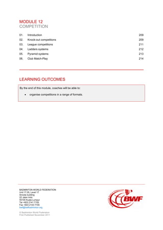 BADMINTON WORLD FEDERATION
Unit 17.05, Level 17
Amoda building
22 Jalan Imbi
55100 Kuala Lumpur
Tel +603 2141 7155
Fax +603 2143 7155
bwf@bwfbadminton.org
© Badminton World Federation
First Published November 2011
MODULE 12
COMPETITION
01. Introduction 209
02. Knock-out competitions 209
03. League competitions 211
04. Ladders systems 212
05. Pyramid systems 213
06. Club Match-Play 214
LEARNING OUTCOMES
By the end of this module, coaches will be able to:
• organise competitions in a range of formats.
 