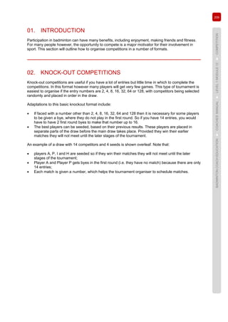 209
BADMINTONCOACHEDUCATION►COACHES’MANUAL►LEVEL1MODULE12►COMPETITION
01. INTRODUCTION
Participation in badminton can have many benefits, including enjoyment, making friends and fitness.
For many people however, the opportunity to compete is a major motivator for their involvement in
sport. This section will outline how to organise competitions in a number of formats.
02. KNOCK-OUT COMPETITIONS
Knock-out competitions are useful if you have a lot of entries but little time in which to complete the
competitions. In this format however many players will get very few games. This type of tournament is
easiest to organise if the entry numbers are 2, 4, 8, 16, 32, 64 or 128, with competitors being selected
randomly and placed in order in the draw.
Adaptations to this basic knockout format include:
• If faced with a number other than 2, 4, 8, 16, 32, 64 and 128 then it is necessary for some players
to be given a bye, where they do not play in the first round. So if you have 14 entries, you would
have to have 2 first round byes to make that number up to 16.
• The best players can be seeded, based on their previous results. These players are placed in
separate parts of the draw before the main draw takes place. Provided they win their earlier
matches they will not meet until the later stages of the tournament.
An example of a draw with 14 competitors and 4 seeds is shown overleaf. Note that:
• players A, P, I and H are seeded so if they win their matches they will not meet until the later
stages of the tournament;
• Player A and Player P gets byes in the first round (i.e. they have no match) because there are only
14 entries;
• Each match is given a number, which helps the tournament organiser to schedule matches.
 