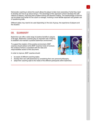 13
BADMINTONCOACHEDUCATION►COACHES’MANUAL►LEVEL1MODULE2►COACHINGPRINCIPLES
Democratic coaching is where the coach allows the player to take more ownership of what they need
to develop and how to go about doing it. The advantage of this approach is that it develops the self-
reliance of players, improving their problem-solving and decision-making. The disadvantage is that this
can be slower and harder for the coach to manage, involving a more flexible approach and greater use
of questioning skills.
Different styles may need to be used depending on the size of group, the experience of players and
the situation.
09. SUMMARY
Badminton can offer a wide range of positive benefits to players
of all ages. Badminton coaches play an important role in helping
to establish and maintain a positive badminton environment.
To support the creation of this positive environment, BWF
coaches should adhere to the BWF Coaches Code of Conduct,
the content of which is consistent with the roles and
responsibilities section of this document.
In order to improve, BWF coaches should:
• be aware of different coaching styles;
• develop their own self-awareness by considering their own personal philosophy;
• adapt their coaching style to the needs of the different participants within badminton.
 