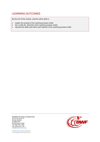 BADMINTON WORLD FEDERATION
Unit 17.05, Level 17
Amoda building
22 Jalan Imbi
55100 Kuala Lumpur
Tel +603 2141 7155
Fax +603 2143 7155
bwf@bwfbadminton.org
© Badminton World Federation
First Published November 2011
LEARNING OUTCOMES
By the end of this module, coaches will be able to:
• explain the purpose of the coaching process model;
• list in order the elements of the coaching process model;
• describe the skills used within each element of the coaching process model.
 