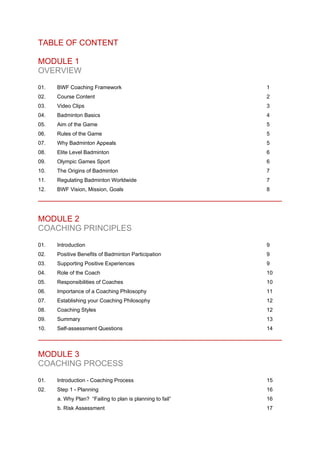 TABLE OF CONTENT
MODULE 1
OVERVIEW
01. BWF Coaching Framework 1
02. Course Content 2
03. Video Clips 3
04. Badminton Basics 4
05. Aim of the Game 5
06. Rules of the Game 5
07. Why Badminton Appeals 5
08. Elite Level Badminton 6
09. Olympic Games Sport 6
10. The Origins of Badminton 7
11. Regulating Badminton Worldwide 7
12. BWF Vision, Mission, Goals 8
MODULE 2
COACHING PRINCIPLES
01. Introduction 9
02. Positive Benefits of Badminton Participation 9
03. Supporting Positive Experiences 9
04. Role of the Coach 10
05. Responsibilities of Coaches 10
06. Importance of a Coaching Philosophy 11
07. Establishing your Coaching Philosophy 12
08. Coaching Styles 12
09. Summary 13
10. Self-assessment Questions 14
MODULE 3
COACHING PROCESS
01. Introduction - Coaching Process 15
02. Step 1 - Planning 16
a. Why Plan? “Failing to plan is planning to fail” 16
b. Risk Assessment 17
 