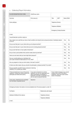 18
BADMINTONCOACHEDUCATION►COACHES’MANUAL►LEVEL1MODULE3►COACHINGPROCESS
c. Collecting Player Information
PLAYER REGISTRATION FORM Club/Group name
Surname First name (s) Title M/F? Date of Birth
Home address Telephone (Home)
Telephone (Mobile)
Emergency Contact Number
e-mail:
I would describe my ethnic origin as:
Has a doctor ever said that you have a heart condition and should only do physical activity if medically cleared
to do so?
Yes No
Do you ever feel pain in your chest when you do physical activity? Yes No
Do you ever feel pain in your chest when you are not doing physical activity? Yes No
Do you ever feel faint or have spells of dizziness? Yes No
Do you have a joint problem that could be made worse by exercise? Yes No
Have you ever been told you have high blood pressure? Yes No
Are you currently taking any medication that
your coach should be made aware of? If so, what?
Yes No
Are you pregnant or have you had a baby in the last 6 months? Yes No
Is there any other reason why you should not participate in physical activity? If so what? Yes No
Do you consider yourself to have a physical or learning
disability? If so, please give details
Yes No
If have answered yes to any of the above
questions, contact your doctor before you
participate and follow their advice.
If you have answered no to all the
questions, you can be reasonably sure
about participating immediately in
badminton, but build up gradually if you
are not used to physical exercise.
If your health changes so you would
answer yes to any of the above
questions, inform the coach and/or
doctor immediately.
I have read, understood and completed
the information requested above
Signature
Emergency Contact: this section is to be completed only if the above player is under 16
Full Name Relationship with player
Address (if different from above) Telephone (Home)
Telephone (Mobile)
e-mail
 