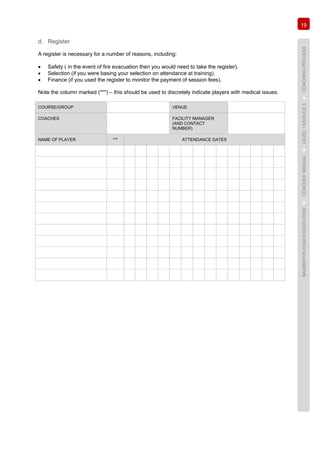 19
BADMINTONCOACHEDUCATION►COACHES’MANUAL►LEVEL1MODULE3►COACHINGPROCESS
d. Register
A register is necessary for a number of reasons, including:
• Safety ( in the event of fire evacuation then you would need to take the register).
• Selection (if you were basing your selection on attendance at training).
• Finance (if you used the register to monitor the payment of session fees).
Note the column marked (***) – this should be used to discretely indicate players with medical issues.
COURSE/GROUP VENUE
COACHES FACILITY MANAGER
(AND CONTACT
NUMBER)
NAME OF PLAYER *** ATTENDANCE DATES
 