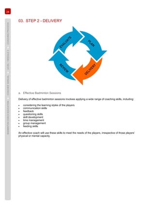 24
BADMINTONCOACHEDUCATION►COACHES’MANUAL►LEVEL1MODULE3►COACHINGPROCESS
03. STEP 2 - DELIVERY
a. Effective Badminton Sessions
Delivery of effective badminton sessions involves applying a wide range of coaching skills, including:
• considering the learning styles of the players
• communication skills
• feedback
• questioning skills
• skill development
• time management
• group management
• feeding skills
An effective coach will use these skills to meet the needs of the players, irrespective of those players’
physical or mental capacity.
 