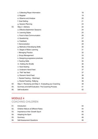 c. Collecting Player Information 18
d. Register 19
e. Observe and Analyse 20
f. Goal Setting 21
g. Session Planning 23
03. Step 2 - Delivery 24
a. Effective Badminton Sessions 24
b. Learning Styles 25
c. Face to face Communication 26
d. Questioning 27
e. Feedback 28
f. Demonstration 29
g. Methods of Developing Skills 30
h. Stages of Motor Learning 31
i. Managing Practice 32
j. Group Management 33
k. Designing progressive practices 33
l. Feeding Skills 35
m. Holding the Shuttle 36
n. Hand feeding 36
o. Underarm Hand Feed 37
p. “Flat” fast feed 37
q. Overarm Hand Feed 38
r. Racket Feeding – Multi-feed 38
s. Racket Feeding –Rallying 38
04. Step 3 - Reviewing and Step 4 - Evaluating your Coaching 39
05. Summary and Self-Evaluation: The Coaching Process 41
06. Self-evaluation 42
MODULE 4
COACHING CHILDREN
01. Introduction 44
02. Children Mature at Different Rates 44
03. Importance of the ‘Growth Spurt’ 45
04. Adapting the Sport 45
05. Summary 46
06. Self-Assessment Questions 46
 