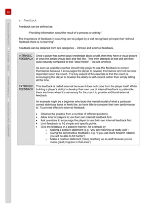 28
BADMINTONCOACHEDUCATION►COACHES’MANUAL►LEVEL1MODULE3►COACHINGPROCESS
e. Feedback
Feedback can be defined as:
“Providing information about the result of a process or activity.”
The importance of feedback in coaching can be judged by a well recognised principle that “without
feedback there is no learning”.
Feedback can be obtained from two categories – intrinsic and extrinsic feedback.
INTRINSIC
FEEDBACK
Once a player has some basic knowledge about a skill, then they have a visual picture
of what the action should look and feel like. Their own attempts at that skill are then
quite naturally compared to that “ideal model” – its look and feel.
As soon as possible coaches should help player to use this feedback to correct
themselves because it encourages the player to develop themselves and not become
dependent upon the coach. The key aspect of this example is that the coach is
encouraging the player to develop the ability to self-correct, rather than simply telling
all the time.
EXTRINSIC
FEEDBACK
This feedback is called external because it does not come from the player itself. Whilst
building a player’s ability to develop their own use of internal feedback is preferable,
there are times when it is necessary for the coach to provide additional external
feedback.
An example might be a beginner who lacks the mental model of what a particular
correct technique looks or feels like, so have little to compare their own performance
to. To provide effective external feedback:
• Observe the practice from a number of different positions.
• Allow time for players to use their own internal feedback first.
• Ask questions to encourage the player to use their own internal feedback first.
• Limit feedback to 1-2 simple and specific points.
• Give the feedback in a positive manner, for example by:
o Making a positive statement (e.g. “you are reaching up really well”)
o Giving the constructive feedback ( e.g. “if you use more forearm rotation
you will be able to hit harder”)
o Make a positive statement (“keep reaching up as well because you’ve
made great progress in that area”).
 
