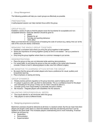 33
BADMINTONCOACHEDUCATION►COACHES’MANUAL►LEVEL1MODULE3►COACHINGPROCESS
j. Group Management
The following guideline will help you coach groups as effectively as possible.
PREPARATION
A well-prepared session can help maintain focus within the group.
GROUP RULES
Establish a series of rules so that the players know the boundaries for acceptable and non-
acceptable behavior. Particular attention should be given to:
 Safety
 Respect for all
 Fair play and sporting behaviour
 100% effort
Make sure that there the consequences of breaking the code of conduct (e.g. taking ‘time out’ at the
side of the court) are clearly understood.
BRINGING THE WHOLE GROUP TOGETHER
• Establish a consistent area where you bring the group together to talk together.
• Stress the importance of coming together quickly so time is not wasted – set up a practice to
stress this.
• Only bring the group together where there is a common message to put across.
DEMONSTRATIONS
• Place the group so they are not distracted while watching demonstrations.
• For racket skills, try and place the group so they are usually on the racket side (however
consider if there is merit in allowing players to also view from different angles).
BE SENSITIVE TO LEARNING STYLES WITHIN THE GROUP
• Be aware that the group will contain players who have a preference for visual, auditory and
kinaesthetic learning.
• Place emphasis on seeing and doing.
GROUP DYNAMICS
• Rotate practice partners regularly so the group becomes used to helping each other.
• If a player is good at a skill, use them to demonstrate. This is a confidence boost for the player
and motivating for the group (“If they can do it then I should be able to”).
• Consider giving more responsibility to potentially disruptive children.
• Be inclusive – integrate players with disabilities into the sessions.
BALANCING GROUP/INDIVIDUAL NEEDS
• Give equal attention to all individuals within the group.
• Help players to work at different levels.
k. Designing progressive practices
Badminton practices should be delivered at all times in a tactical context. By this we mean that when
players are taught a skill, there is a clear link between what they are learning and how it can be
applied to the game itself. This increases players understanding and is more motivating. A tactical
context can be given by:
• Explanation
• Demonstration
• Experimentation
 