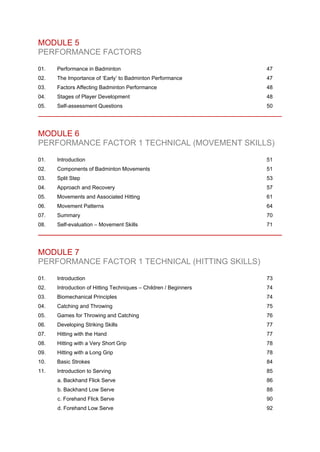 MODULE 5
PERFORMANCE FACTORS
01. Performance in Badminton 47
02. The Importance of ‘Early’ to Badminton Performance 47
03. Factors Affecting Badminton Performance 48
04. Stages of Player Development 48
05. Self-assessment Questions 50
MODULE 6
PERFORMANCE FACTOR 1 TECHNICAL (MOVEMENT SKILLS)
01. Introduction 51
02. Components of Badminton Movements 51
03. Split Step 53
04. Approach and Recovery 57
05. Movements and Associated Hitting 61
06. Movement Patterns 64
07. Summary 70
08. Self-evaluation – Movement Skills 71
MODULE 7
PERFORMANCE FACTOR 1 TECHNICAL (HITTING SKILLS)
01. Introduction 73
02. Introduction of Hitting Techniques – Children / Beginners 74
03. Biomechanical Principles 74
04. Catching and Throwing 75
05. Games for Throwing and Catching 76
06. Developing Striking Skills 77
07. Hitting with the Hand 77
08. Hitting with a Very Short Grip 78
09. Hitting with a Long Grip 78
10. Basic Strokes 84
11. Introduction to Serving 85
a. Backhand Flick Serve 86
b. Backhand Low Serve 88
c. Forehand Flick Serve 90
d. Forehand Low Serve 92
 
